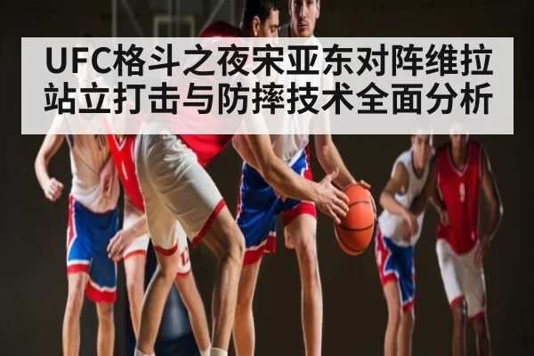 UFC格斗之夜宋亚东对阵维拉 站立打击与防摔技术全面分析