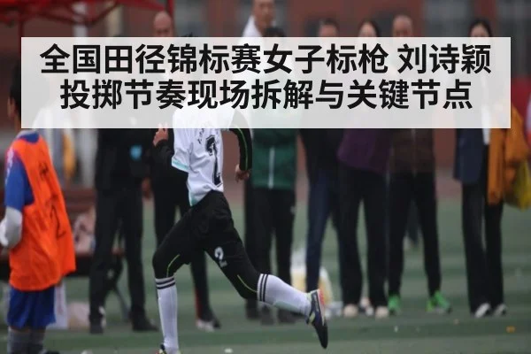 全国田径锦标赛女子标枪 刘诗颖投掷节奏现场拆解与关键节点