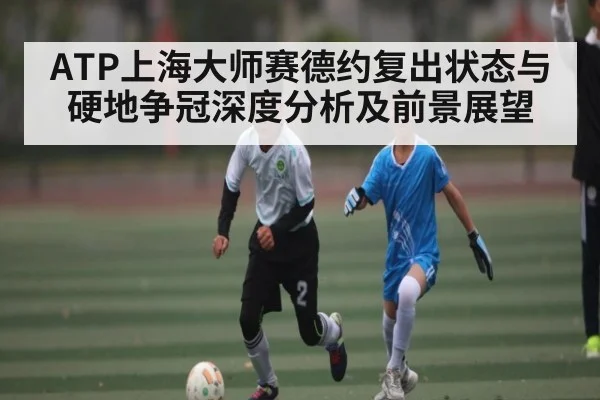 ATP上海大师赛德约复出状态与硬地争冠深度分析及前景展望
