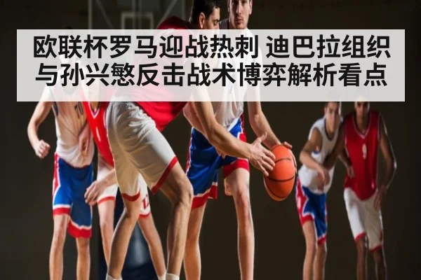 欧联杯罗马迎战热刺 迪巴拉组织与孙兴慜反击战术博弈解析看点